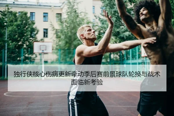 独行侠核心伤病更新牵动季后赛前景球队轮换与战术面临新考验（Hu Pu LOL）